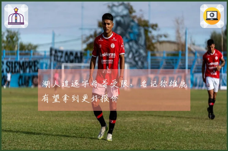 湖人追逐字母哥受限，名记称雄鹿有望拿到更好报价