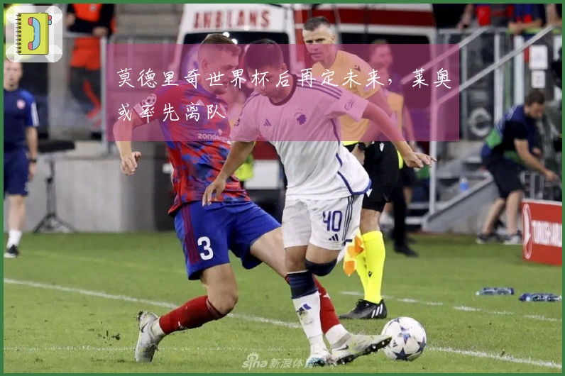 莫德里奇世界杯后再定未来,莱奥或率先离队
