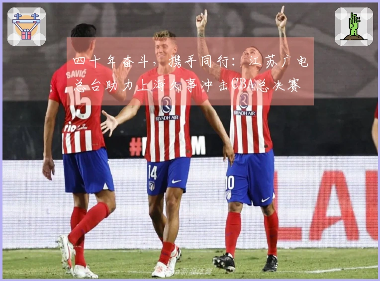 四十年奋斗，携手同行：江苏广电总台助力上海久事冲击CBA总决赛