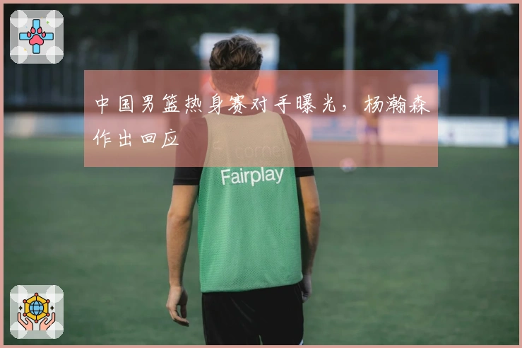 中国男篮热身赛对手曝光,杨瀚森作出回应