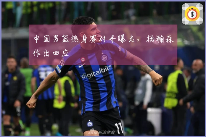 中国男篮热身赛对手曝光，杨瀚森作出回应