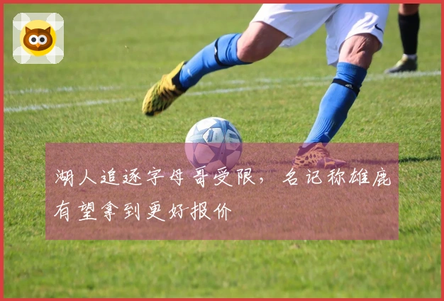 湖人追逐字母哥受限,名记称雄鹿有望拿到更好报价