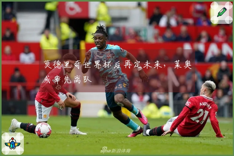 莫德里奇世界杯后再定未来，莱奥或率先离队
