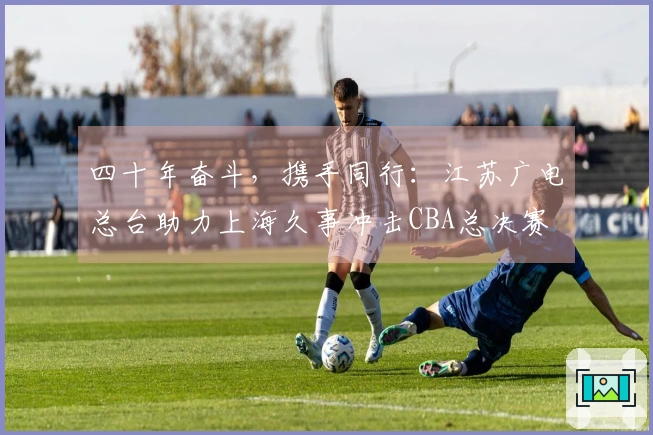 四十年奋斗，携手同行：江苏广电总台助力上海久事冲击CBA总决赛
